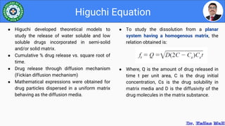 ● To study the dissolution from a planar
system having a homogenous matrix, the
relation obtained is:
● Where, Q is the amount of drug released in
time t per unit area, C is the drug initial
concentration, Cs is the drug solubility in
matrix media and D is the diffusivity of the
drug molecules in the matrix substance.
Higuchi Equation
● Higuchi developed theoretical models to
study the release of water soluble and low
soluble drugs incorporated in semi-solid
and/or solid matrix.
● Cumulative % drug release vs. square root of
time.
● Drug release through diffusion mechanism
(Fickian diffusion mechanism)
● Mathematical expressions were obtained for
drug particles dispersed in a uniform matrix
behaving as the diffusion media.
 