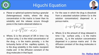 ● For the case in which the drug is dissolved
from a saturated solution (where Co is the
solution concentration) dispersed in a
porous matrix.
● Where, Q is the amount of drug released in
time t by surface unity, ε is the matrix
porosity, C0 is the solution concentration
dispersed in a porous matrix and D the
diffusion constant of the drug molecules in
that liquid.
Higuchi Equation
● Planar or spherical systems having a granular
(heterogeneous) matrix, where the drug
concentration in the matrix is lower than its
solubility and the release occurs through
pores in the matrix obtained relation is:
● Where, Q is the amount of DR in time t by
surface unity, C is the initial concentration of
the drug, ε is the matrix porosity, τ is the
tortuosity factor of the capillary system, CS
is the drug solubility in the matrix /excipient
media and D the diffusion constant of the
drug molecules in that liquid.
 