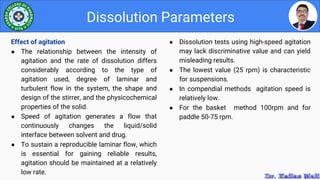● Dissolution tests using high-speed agitation
may lack discriminative value and can yield
misleading results.
● The lowest value (25 rpm) is characteristic
for suspensions.
● In compendial methods agitation speed is
relatively low.
● For the basket method 100rpm and for
paddle 50-75 rpm.
Dissolution Parameters
Effect of agitation
● The relationship between the intensity of
agitation and the rate of dissolution differs
considerably according to the type of
agitation used, degree of laminar and
turbulent flow in the system, the shape and
design of the stirrer, and the physicochemical
properties of the solid.
● Speed of agitation generates a flow that
continuously changes the liquid/solid
interface between solvent and drug.
● To sustain a reproducible laminar flow, which
is essential for gaining reliable results,
agitation should be maintained at a relatively
low rate.
 