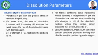 ● For tablets containing active ingredients,
whose solubility is independent of pH, the
dissolution rate does not vary considerably
with changes in pH of the dissolution
medium unless they contain certain
excipients that are influenced by pH.
● Sodium bicarbonate, magnesium carbonate,
calcium carbonate promotes disintegration
of tablet in acidic medium by producing gas.
Dissolution Parameters
Influence of pH of dissolution fluid
● Variations in pH exert the greatest effect in
terms of drug solubility.
● For weak acids, the rate of dissolution
increases with increasing pH, whereas, for
weak bases, the rate of dissolution increases
with decreasing pH.
● pH of stomach is ~2. Acetylsalicylic acid pKa
is 3.5.
 