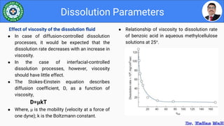 ● Relationship of viscosity to dissolution rate
of benzoic acid in aqueous methylcellulose
solutions at 25°.
Dissolution Parameters
Effect of viscosity of the dissolution fluid
● In case of diffusion-controlled dissolution
processes, it would be expected that the
dissolution rate decreases with an increase in
viscosity.
● In the case of interfacial-controlled
dissolution processes, however, viscosity
should have little effect.
● The Stokes-Einstein equation describes
diffusion coefficient, D, as a function of
viscosity,
D=µkT
● Where, µ is the mobility (velocity at a force of
one dyne); k is the Boltzmann constant.
 