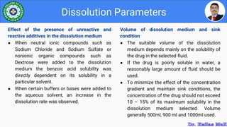 Volume of dissolution medium and sink
condition
● The suitable volume of the dissolution
medium depends mainly on the solubility of
the drug in the selected fluid.
● If the drug is poorly soluble in water, a
reasonably large amount of fluid should be
used.
● To minimize the effect of the concentration
gradient and maintain sink conditions, the
concentration of the drug should not exceed
10 – 15% of its maximum solubility in the
dissolution medium selected. Volume
generally 500ml, 900 ml and 1000ml used.
Dissolution Parameters
Effect of the presence of unreactive and
reactive additives in the dissolution medium
● When neutral ionic compounds such as
Sodium Chloride and Sodium Sulfate or
nonionic organic compounds such as
Dextrose were added to the dissolution
medium the benzoic acid solubility was
directly dependent on its solubility in a
particular solvent.
● When certain buffers or bases were added to
the aqueous solvent, an increase in the
dissolution rate was observed.
 