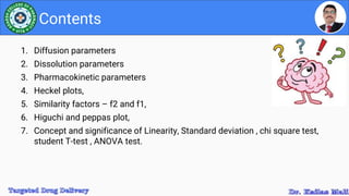 1. Diffusion parameters
2. Dissolution parameters
3. Pharmacokinetic parameters
4. Heckel plots,
5. Similarity factors – f2 and f1,
6. Higuchi and peppas plot,
7. Concept and significance of Linearity, Standard deviation , chi square test,
student T-test , ANOVA test.
Contents
 