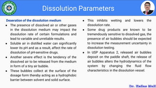 ● This inhibits wetting and lowers the
dissolution rate.
● Some drug products are known to be
tremendously sensitive to dissolved gas, the
presence of air bubbles should be expected
to increase the measurement uncertainty in
dissolution testing.
● In USP Apparatus 2, released air bubbles
deposit on the paddle shaft, the release of
air bubbles alters the hydrodynamics of the
system by changing the fluid flow
characteristics in the dissolution vessel.
Dissolution Parameters
Deaeration of the dissolution medium
● The presence of dissolved air or other gases
in the dissolution medium may impact the
dissolution rate of certain formulations and
lead to variable and unreliable results.
● Soluble air in distilled water can significantly
lower its pH and as a result, affect the rate of
dissolution of pH-sensitive drugs.
● Another severe effect is the tendency of the
dissolved air to be released from the medium
in form of a tiny air bubble.
● These bubbles collect at the surface of the
dosage form thereby acting as a hydrophobic
barrier between solvent and solid surface.
 