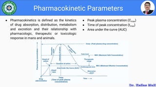 ● Peak plasma concentration (Cmax)
● Time of peak concentration (tmax)
● Area under the curve (AUC)
Pharmacokinetic Parameters
● Pharmacokinetics is defined as the kinetics
of drug absorption, distribution, metabolism
and excretion and their relationship with
pharmacologic, therapeutic or toxicologic
response in mans and animals.
 