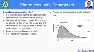 ● Plasma concentration time profile indicating
Cmax
Pharmacokinetic Parameters
Peak plasma concentration (Cmax)
● It is the maximum plasma drug concentration
obtained after oral administration of drug.
● The point of maximum concentration of drug
in plasma is known as the peak and the
concentration of drug at peak is known as
peak plasma concentration.
● Cmax is expressed in µg/ml or mg/L.
● It is related with intensity of action.
 