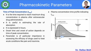 ● Plasma concentration time profile indicating
tmax
Pharmacokinetic Parameters
Time of Peak Concentration (tmax)
● It is the time required to reach maximum drug
concentration in plasma after extravascular
drug administration.
● It is useful in estimating the rate of
absorption.
● It is expressed in hours.
● Onset time and onset of action depends on
time of peak concentration.
● Parameter is of particular importance in
assessing the efficacy of drugs used to treat
acute conditions like pain and insomnia.
 