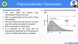 ● Plasma concentration time profile indicating
AUC
Pharmacokinetic Parameters
Area Under Curve (AUC)
● The area under the plasma drug
concentration versus time curve.
● AUC is a measurement of the extent of drug
bioavailability.
● The AUC reflects the total amount of active
drug that reaches the systemic circulation.
● AUC is expressed in mcg*hour/ml.
● It is important for the drugs that are
administered repetitively for the treatment of
chronic conditions like asthma or epilepsy.
 