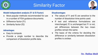 Disadvantages
● The values of f1 and f2 are sensitive to the
number of dissolution time points used.
● If test and reference formulations are
interchanged, f2 is unchanged but f1 is not,
yet differences between the two mean
profiles remain the same.
● The basis of the criteria for deciding the
difference or similarity between dissolution
profiles is unclear.
Similarity Factor
Model independent analysis (f1 & f2 Factor)
● Most popular methods recommended for use
in a number of FDA guidance documents.
● Difference factor (f1)
● Similarity factor (f2)
Advantages
● Easy to compute.
● Provide a single number to describe the
comparison of dissolution profile data.
 