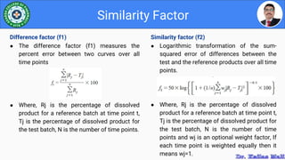 Similarity factor (f2)
● Logarithmic transformation of the sum-
squared error of differences between the
test and the reference products over all time
points.
● Where, Rj is the percentage of dissolved
product for a reference batch at time point t,
Tj is the percentage of dissolved product for
the test batch, N is the number of time
points and wj is an optional weight factor, If
each time point is weighted equally then it
means wj=1.
Similarity Factor
Difference factor (f1)
● The difference factor (f1) measures the
percent error between two curves over all
time points
● Where, Rj is the percentage of dissolved
product for a reference batch at time point t,
Tj is the percentage of dissolved product for
the test batch, N is the number of time points.
 