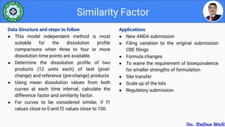 Applications
● New ANDA submission
● Filing variation to the original submission
CBE filings
● Formula changes
● To waive the requirement of bioequivalence
for smaller strengths of formulation
● Site transfer
● Scale up of the lots
● Regulatory submission
Similarity Factor
Data Structure and steps to follow
● This model independent method is most
suitable for the dissolution profile
comparisons when three to four or more
dissolution time points are available.
● Determine the dissolution profile of two
products (12 units each) of test (post-
change) and reference (pre-change) products
● Using mean dissolution values from both
curves at each time interval, calculate the
difference factor and similarity factor.
● For curves to be considered similar, if f1
values close to 0 and f2 values close to 100.
 