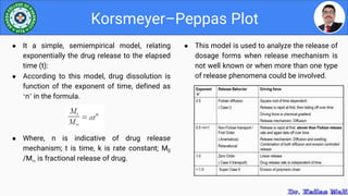 ● This model is used to analyze the release of
dosage forms when release mechanism is
not well known or when more than one type
of release phenomena could be involved.
Korsmeyer–Peppas Plot
● It a simple, semiempirical model, relating
exponentially the drug release to the elapsed
time (t):
● According to this model, drug dissolution is
function of the exponent of time, defined as
‘n’ in the formula.
● Where, n is indicative of drug release
mechanism; t is time, k is rate constant; M0
/M is fractional release of drug.
 