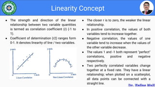 ● The closer r is to zero, the weaker the linear
relationship.
● In positive correlation, the values of both
variables tend to increase together.
● Negative correlation, the values of one
variable tend to increase when the values of
the other variable decrease.
● The values 1 and -1 both represent "perfect"
correlations, positive and negative
respectively.
● Two perfectly correlated variables change
together at a fixed rate. They have a linear
relationship; when plotted on a scatterplot,
all data points can be connected with a
straight line.
Linearity Concept
● The strength and direction of the linear
relationship between two variable quantities
is termed as correlation coefficient (r) (-1 to
1).
● Coefficient of determination (r2) ranges form
0-1. It denotes linearity of line / two variables.
 