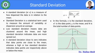 ● In this formula, σ is the standard deviation,
x1 is the data point, µ is the mean, and N is
the total number of data points.
Standard Deviation
● A standard deviation (or σ) is a measure of
how dispersed the data is in relation to the
mean.
● Standard Deviation is a statistical term used
to measure the amount of variability or
dispersion around an average.
● Low standard deviation means data are
clustered around the mean, and high
standard deviation indicates data are more
spread out.
● A standard deviation close to zero indicates
that data points are close to the mean,
whereas a high or low standard deviation
indicates data points are respectively above
or below the mean.
 
