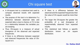 ● If there is a difference between the
observed and the expected frequencies then
the value of Chi square would be more than
0.
● The larger the Chi-square the greater the
probability of a real divergence of
experimentally observed from expected
results.
● This statistical test follows a specific
distribution known as chi square
distribution.
Chi square test
● A chi-square test is a statistical test used to
compare observed results with expected
results.
● The purpose of this test is to determine if a
difference between observed data and
expected data is due to chance, or if it is due
to a relationship between the variables you
are studying.
● Thus, Chi-square is a measure of actual
divergence of the observed and expected
frequencies.
● If there is no difference between expected
and observed frequencies the value of Chi-
square is 0.
 