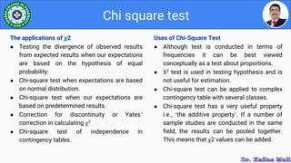 Uses of Chi-Square Test
● Although test is conducted in terms of
frequencies it can be best viewed
conceptually as a test about proportions.
● Χ2 test is used in testing hypothesis and is
not useful for estimation.
● Chi-square test can be applied to complex
contingency table with several classes.
● Chi-square test has a very useful property
i.e., ‘the additive property’. If a number of
sample studies are conducted in the same
field, the results can be pooled together.
This means that χ2 values can be added.
Chi square test
The applications of χ2
● Testing the divergence of observed results
from expected results when our expectations
are based on the hypothesis of equal
probability.
● Chi-square test when expectations are based
on normal distribution.
● Chi-square test when our expectations are
based on predetermined results.
● Correction for discontinuity or Yates’
correction in calculating χ2
● Chi-square test of independence in
contingency tables.
 