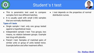 ● t test depends on the properties of normal
distribution curves.
Student’s t test
● This is parametric test used to compare
samples form two different batches.
● It is usually used with small (<30) samples
that are normally distributed.
Types of t tests
● Single sample t test: only one group tested
against a hypothetical mean.
● Independent sample t test: Two groups, two
means, no relation between groups. Example
test drug with placebo.
● Paired t test: Samples of matched pairs of
similar units or group of units tested twice.
Example before and after treatment effect.
 