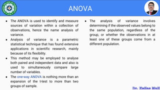 ● The analysis of variance involves
determining if the observed values belong to
the same population, regardless of the
group, or whether the observations in at
least one of these groups come from a
different population.
ANOVA
● The ANOVA is used to identify and measure
sources of variation within a collection of
observations, hence the name analysis of
variance.
● Analysis of variance is a parametric
statistical technique that has found extensive
applications in scientific research, mainly
because of its flexibility.
● This method may be employed to analyse
both paired and independent data and also is
used to simultaneously compare large
number of variables.
● The one-way ANOVA is nothing more than an
expansion of the t-test to more than two
groups of sample.
 