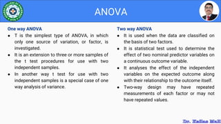 Two way ANOVA
● It is used when the data are classified on
the basis of two factors.
● It is statistical test used to determine the
effect of two nominal predictor variables on
a continuous outcome variable.
● It analyses the effect of the independent
variables on the expected outcome along
with their relationship to the outcome itself.
● Two-way design may have repeated
measurements of each factor or may not
have repeated values.
ANOVA
One way ANOVA
● T is the simplest type of ANOVA, in which
only one source of variation, or factor, is
investigated.
● It is an extension to three or more samples of
the t test procedures for use with two
independent samples.
● In another way t test for use with two
independent samples is a special case of one
way analysis of variance.
 