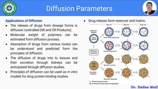 ● Drug release form reservoir and matrix.
Diffusion Parameters
Applications of Diffusion
● The release of drugs from dosage forms is
diffusion controlled (SR and CR Products).
● Molecular weight of polymers can be
estimated form diffusion process.
● Absorption of drugs from various routes can
be understood and predicted form the
principles of diffusion.
● The diffusion of drugs into to tissues and
their excretion through kidneys can be
anticipated through diffusion studies.
● Principles of diffusion can be used as in vitro
models for drug protein binding studies.
 