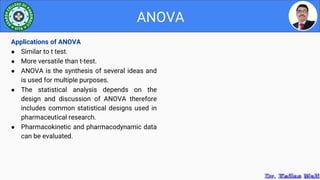 ANOVA
Applications of ANOVA
● Similar to t test.
● More versatile than t-test.
● ANOVA is the synthesis of several ideas and
is used for multiple purposes.
● The statistical analysis depends on the
design and discussion of ANOVA therefore
includes common statistical designs used in
pharmaceutical research.
● Pharmacokinetic and pharmacodynamic data
can be evaluated.
 