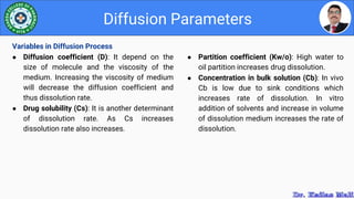 ● Partition coefficient (Kw/o): High water to
oil partition increases drug dissolution.
● Concentration in bulk solution (Cb): In vivo
Cb is low due to sink conditions which
increases rate of dissolution. In vitro
addition of solvents and increase in volume
of dissolution medium increases the rate of
dissolution.
Diffusion Parameters
Variables in Diffusion Process
● Diffusion coefficient (D): It depend on the
size of molecule and the viscosity of the
medium. Increasing the viscosity of medium
will decrease the diffusion coefficient and
thus dissolution rate.
● Drug solubility (Cs): It is another determinant
of dissolution rate. As Cs increases
dissolution rate also increases.
 