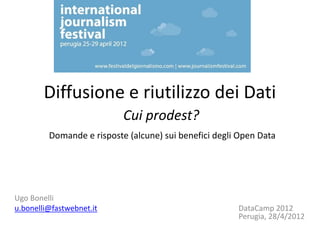 Diffusione e riutilizzo dei Dati
                           Cui prodest?
         Domande e risposte (alcune) sui benefici degli Open Data




Ugo Bonelli
u.bonelli@fastwebnet.it                                DataCamp 2012
                                                       Perugia, 28/4/2012
 