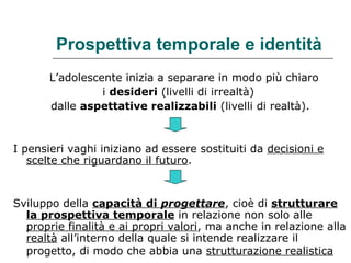 Prospettiva temporale e identità
L’adolescente inizia a separare in modo più chiaro
i desideri (livelli di irrealtà)
dalle aspettative realizzabili (livelli di realtà).

I pensieri vaghi iniziano ad essere sostituiti da decisioni e
scelte che riguardano il futuro.

Sviluppo della capacità di progettare, cioè di strutturare
la prospettiva temporale in relazione non solo alle
proprie finalità e ai propri valori, ma anche in relazione alla
realtà all’interno della quale si intende realizzare il
progetto, di modo che abbia una strutturazione realistica

 