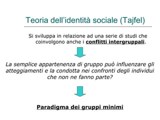 Teoria dell’identità sociale (Tajfel)
Si sviluppa in relazione ad una serie di studi che
coinvolgono anche i conflitti intergruppali.

La semplice appartenenza di gruppo può influenzare gli
atteggiamenti e la condotta nei confronti degli individui
che non ne fanno parte?

Paradigma dei gruppi minimi

 