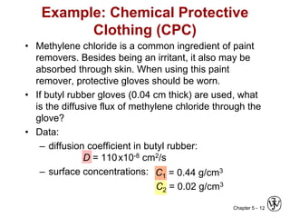 Chapter 5 - 12
Example: Chemical Protective
Clothing (CPC)
• Methylene chloride is a common ingredient of paint
removers. Besides being an irritant, it also may be
absorbed through skin. When using this paint
remover, protective gloves should be worn.
• If butyl rubber gloves (0.04 cm thick) are used, what
is the diffusive flux of methylene chloride through the
glove?
• Data:
– diffusion coefficient in butyl rubber:
D = 110x10-8 cm2/s
– surface concentrations:
C2 = 0.02 g/cm3
C1 = 0.44 g/cm3
 