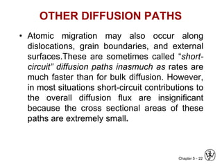 Chapter 5 -
OTHER DIFFUSION PATHS
• Atomic migration may also occur along
dislocations, grain boundaries, and external
surfaces.These are sometimes called “short-
circuit” diffusion paths inasmuch as rates are
much faster than for bulk diffusion. However,
in most situations short-circuit contributions to
the overall diffusion flux are insignificant
because the cross sectional areas of these
paths are extremely small.
22
 