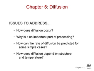 Chapter 5 - 1
ISSUES TO ADDRESS...
• How does diffusion occur?
• Why is it an important part of processing?
• How can the rate of diffusion be predicted for
some simple cases?
• How does diffusion depend on structure
and temperature?
Chapter 5: Diffusion
 