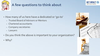 A few questions to think about


•   How many of us here have a dedicated or ‘go-to’
    –   Trusted Board of Advisors or Mentors
    –   Chartered accountants
    –   Company secretaries
    –   Lawyers
•   Do you think the above is important to your organization?
•   Why?
 