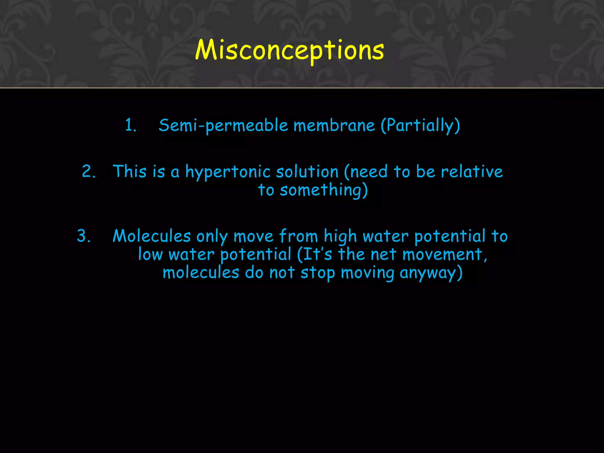 Osmosis Concept1. Water molecules are always moving about2. Net movement of WATER MOLECULES (Solvent) from a solution of [higher] of water to one with [lower] of water3. Movement of WATER MOLCULES must be through a PARTIALLY PERMEABLE MEMBRANE