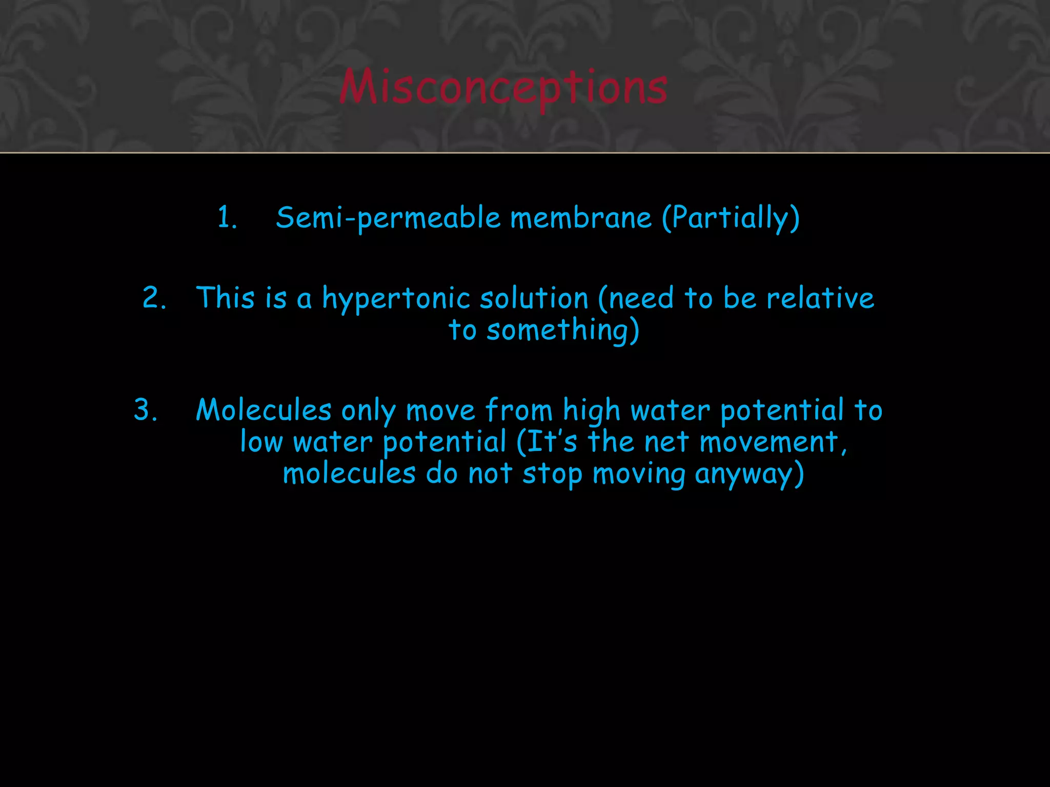 Osmosis Concept1. Water molecules are always moving about2. Net movement of WATER MOLECULES (Solvent) from a solution of [higher] of water to one with [lower] of water3. Movement of WATER MOLCULES must be through a PARTIALLY PERMEABLE MEMBRANE