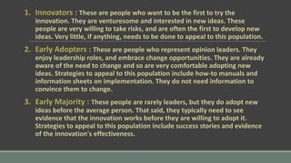 1. Innovators : These are people who want to be the first to try the
innovation. They are venturesome and interested in new ideas. These
people are very willing to take risks, and are often the first to develop new
ideas. Very little, if anything, needs to be done to appeal to this population.
2. Early Adopters : These are people who represent opinion leaders. They
enjoy leadership roles, and embrace change opportunities. They are already
aware of the need to change and so are very comfortable adopting new
ideas. Strategies to appeal to this population include how-to manuals and
information sheets on implementation. They do not need information to
convince them to change.
3. Early Majority : These people are rarely leaders, but they do adopt new
ideas before the average person. That said, they typically need to see
evidence that the innovation works before they are willing to adopt it.
Strategies to appeal to this population include success stories and evidence
of the innovation's effectiveness.
 