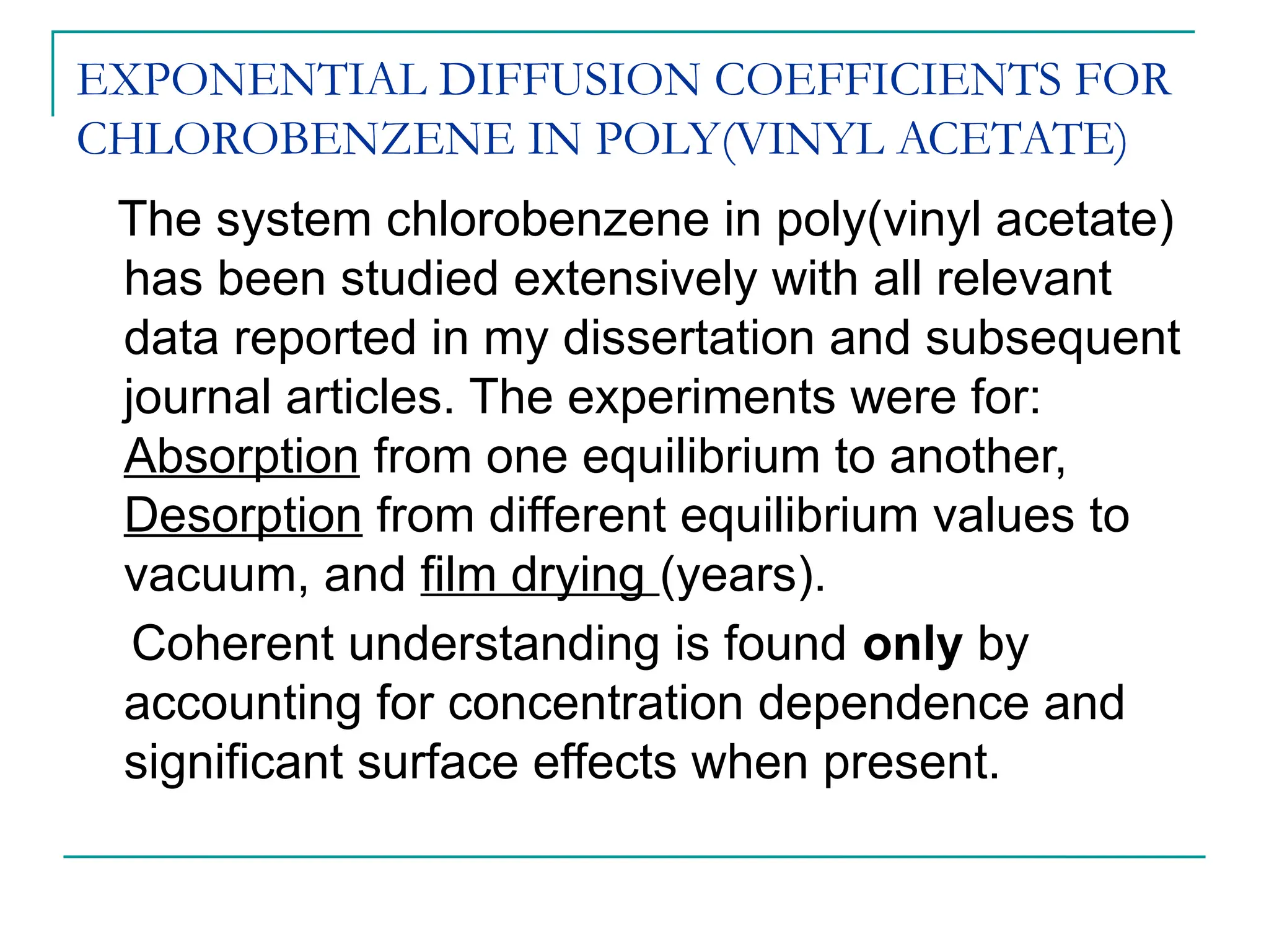 EXPONENTIAL DIFFUSION COEFFICIENTS FOR
CHLOROBENZENE IN POLY(VINYL ACETATE)
The system chlorobenzene in poly(vinyl acetate)
has been studied extensively with all relevant
data reported in my dissertation and subsequent
journal articles. The experiments were for:
Absorption from one equilibrium to another,
Desorption from different equilibrium values to
vacuum, and film drying (years).
Coherent understanding is found only by
accounting for concentration dependence and
significant surface effects when present.
 