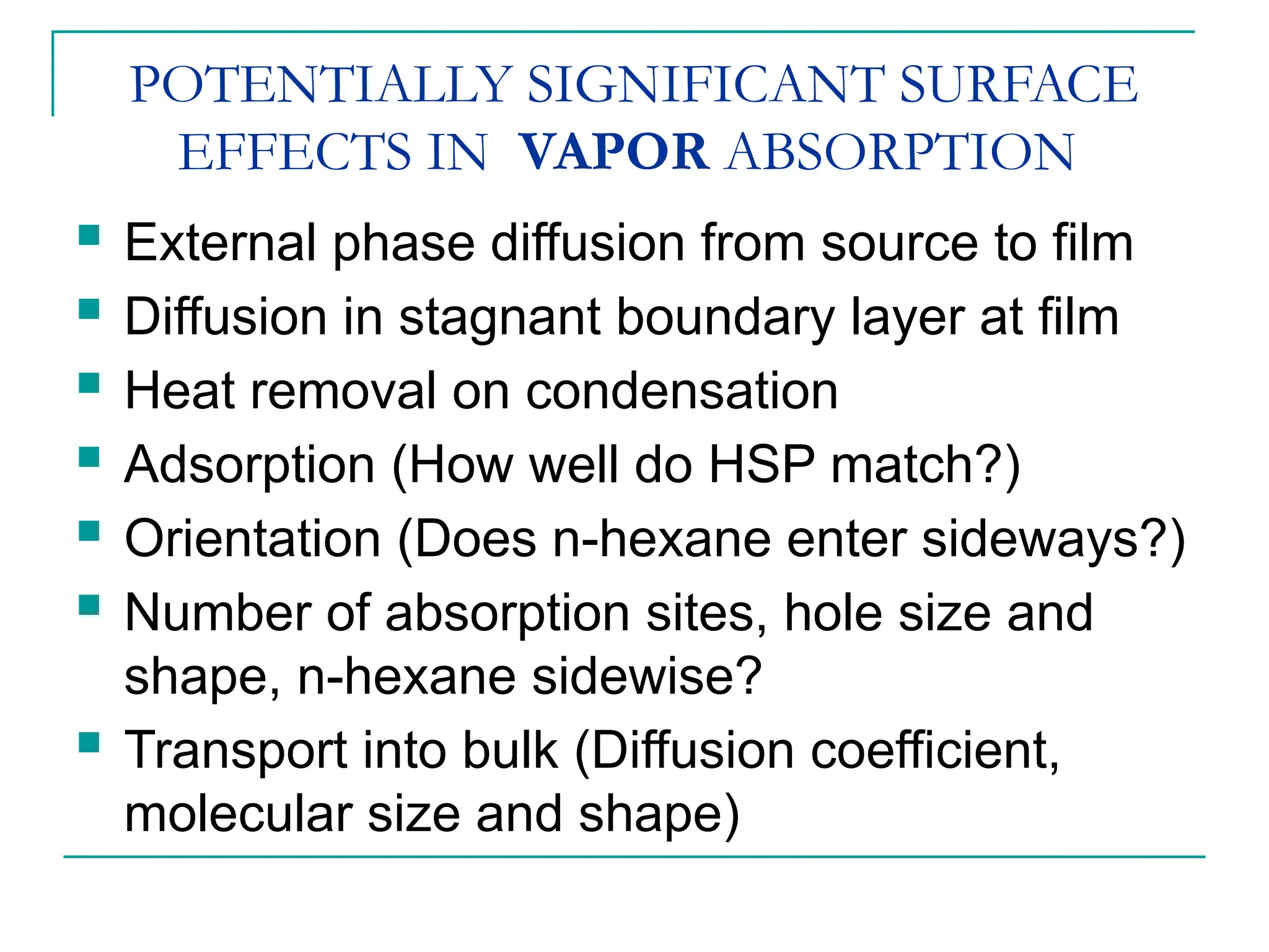 POTENTIALLY SIGNIFICANT SURFACE
EFFECTS IN VAPOR ABSORPTION
 External phase diffusion from source to film
 Diffusion in stagnant boundary layer at film
 Heat removal on condensation
 Adsorption (How well do HSP match?)
 Orientation (Does n-hexane enter sideways?)
 Number of absorption sites, hole size and
shape, n-hexane sidewise?
 Transport into bulk (Diffusion coefficient,
molecular size and shape)
 