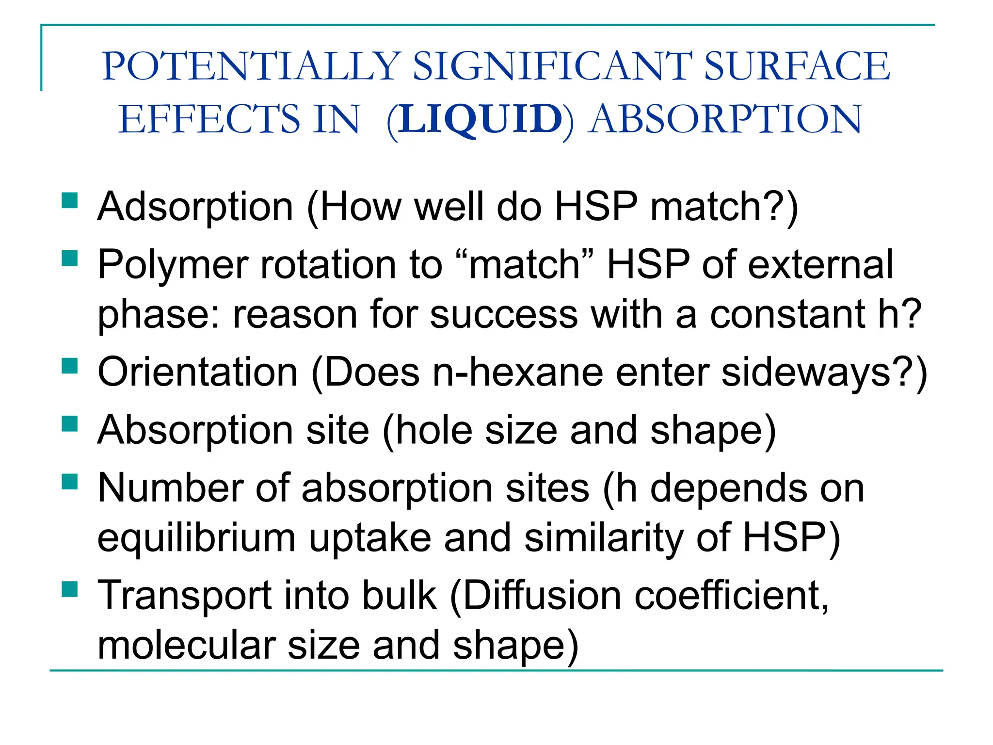 POTENTIALLY SIGNIFICANT SURFACE
EFFECTS IN (LIQUID) ABSORPTION
 Adsorption (How well do HSP match?)
 Polymer rotation to “match” HSP of external
phase: reason for success with a constant h?
 Orientation (Does n-hexane enter sideways?)
 Absorption site (hole size and shape)
 Number of absorption sites (h depends on
equilibrium uptake and similarity of HSP)
 Transport into bulk (Diffusion coefficient,
molecular size and shape)
 