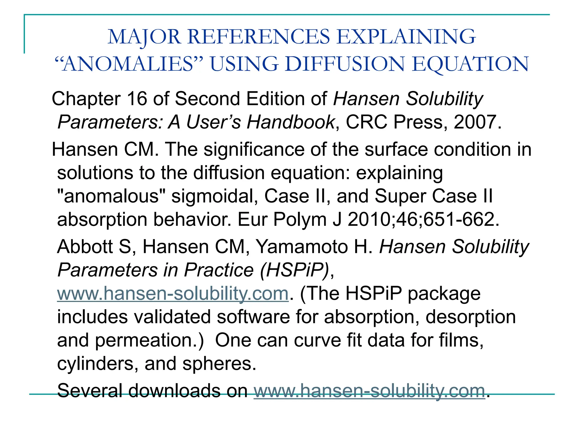 MAJOR REFERENCES EXPLAINING
“ANOMALIES” USING DIFFUSION EQUATION
Chapter 16 of Second Edition of Hansen Solubility
Parameters: A User’s Handbook, CRC Press, 2007.
Hansen CM. The significance of the surface condition in
solutions to the diffusion equation: explaining
"anomalous" sigmoidal, Case II, and Super Case II
absorption behavior. Eur Polym J 2010;46;651-662.
Abbott S, Hansen CM, Yamamoto H. Hansen Solubility
Parameters in Practice (HSPiP),
www.hansen-solubility.com. (The HSPiP package
includes validated software for absorption, desorption
and permeation.) One can curve fit data for films,
cylinders, and spheres.
Several downloads on www.hansen-solubility.com.
 