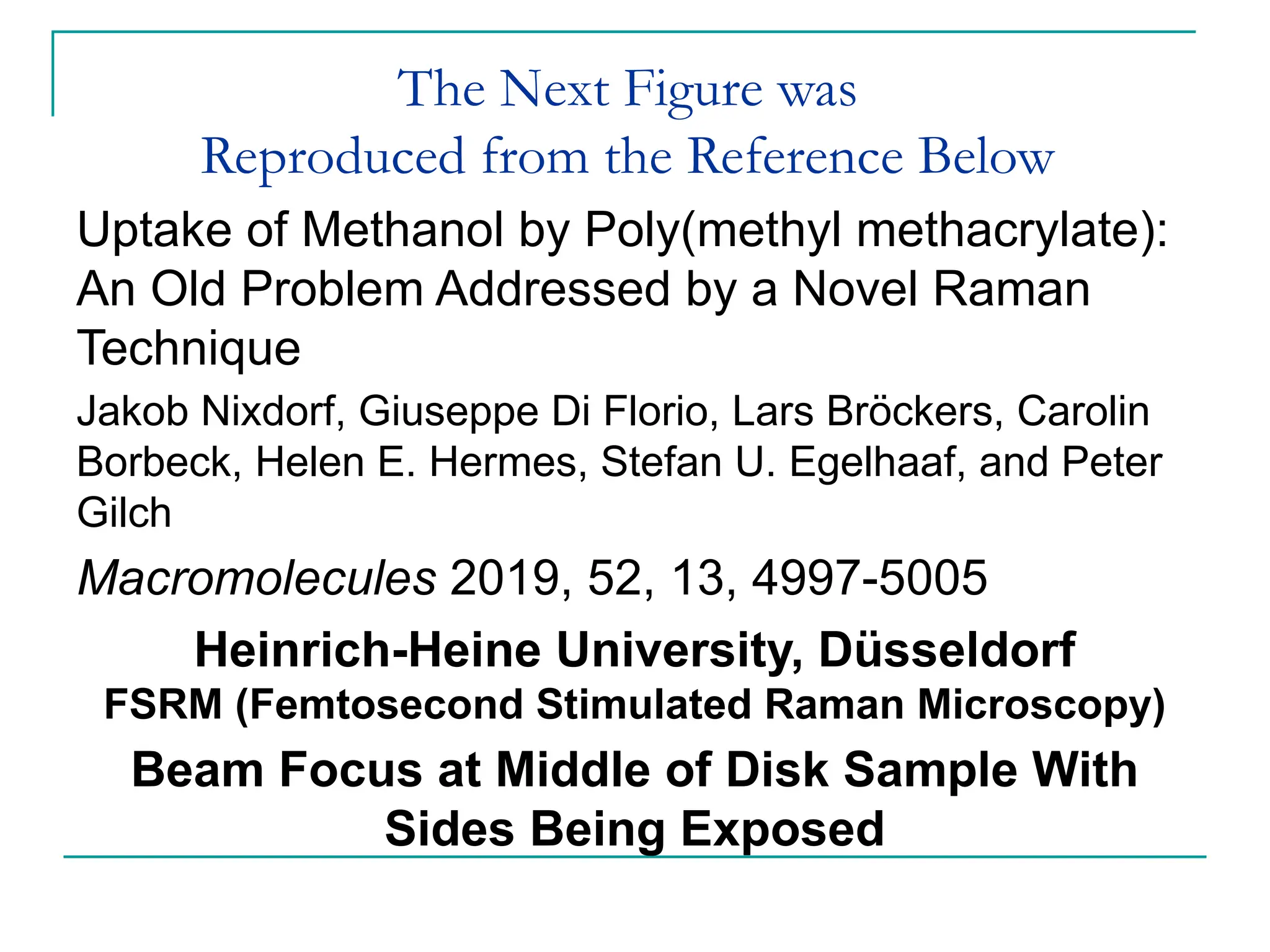 The Next Figure was
Reproduced from the Reference Below
Uptake of Methanol by Poly(methyl methacrylate):
An Old Problem Addressed by a Novel Raman
Technique
Jakob Nixdorf, Giuseppe Di Florio, Lars Bröckers, Carolin
Borbeck, Helen E. Hermes, Stefan U. Egelhaaf, and Peter
Gilch
Macromolecules 2019, 52, 13, 4997-5005
Heinrich-Heine University, Düsseldorf
FSRM (Femtosecond Stimulated Raman Microscopy)
Beam Focus at Middle of Disk Sample With
Sides Being Exposed
 