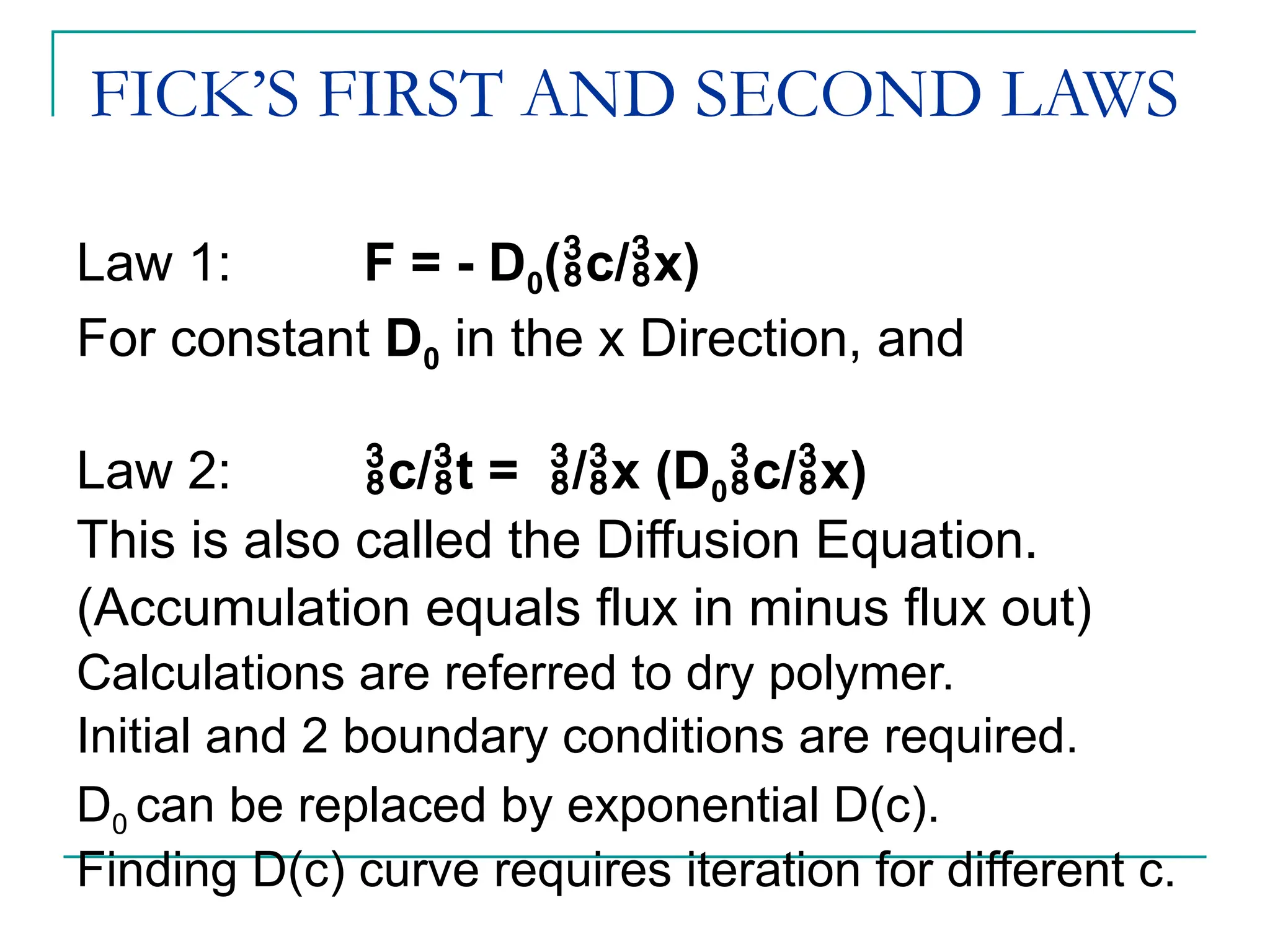 FICK’S FIRST AND SECOND LAWS
Law 1: F = - D0(c/x)
For constant D0 in the x Direction, and
Law 2: c/t = /x (D0c/x)
This is also called the Diffusion Equation.
(Accumulation equals flux in minus flux out)
Calculations are referred to dry polymer.
Initial and 2 boundary conditions are required.
D0 can be replaced by exponential D(c).
Finding D(c) curve requires iteration for different c.
 