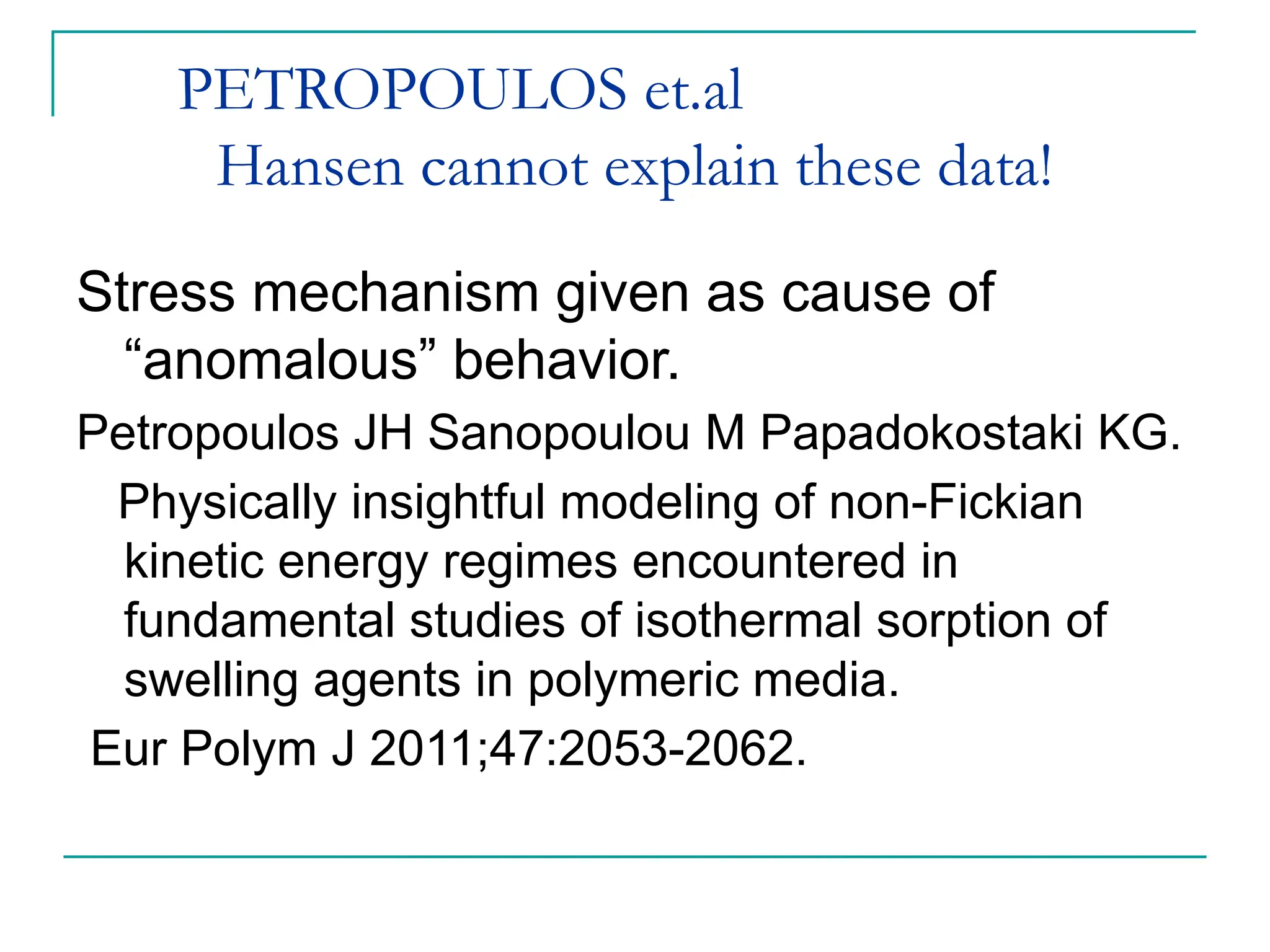PETROPOULOS et.al
Hansen cannot explain these data!
Stress mechanism given as cause of
“anomalous” behavior.
Petropoulos JH Sanopoulou M Papadokostaki KG.
Physically insightful modeling of non-Fickian
kinetic energy regimes encountered in
fundamental studies of isothermal sorption of
swelling agents in polymeric media.
Eur Polym J 2011;47:2053-2062.
 
