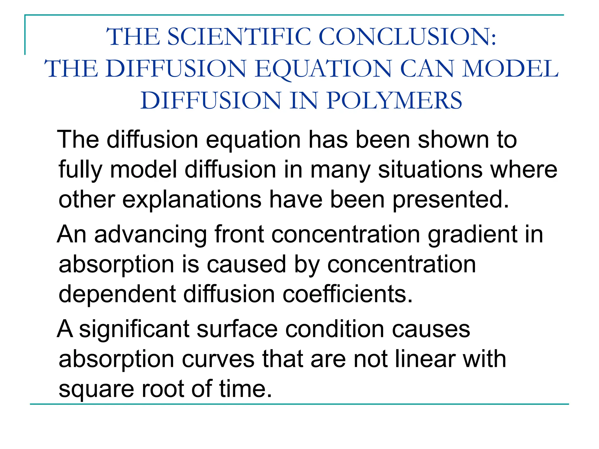 THE SCIENTIFIC CONCLUSION:
THE DIFFUSION EQUATION CAN MODEL
DIFFUSION IN POLYMERS
The diffusion equation has been shown to
fully model diffusion in many situations where
other explanations have been presented.
An advancing front concentration gradient in
absorption is caused by concentration
dependent diffusion coefficients.
A significant surface condition causes
absorption curves that are not linear with
square root of time.
 