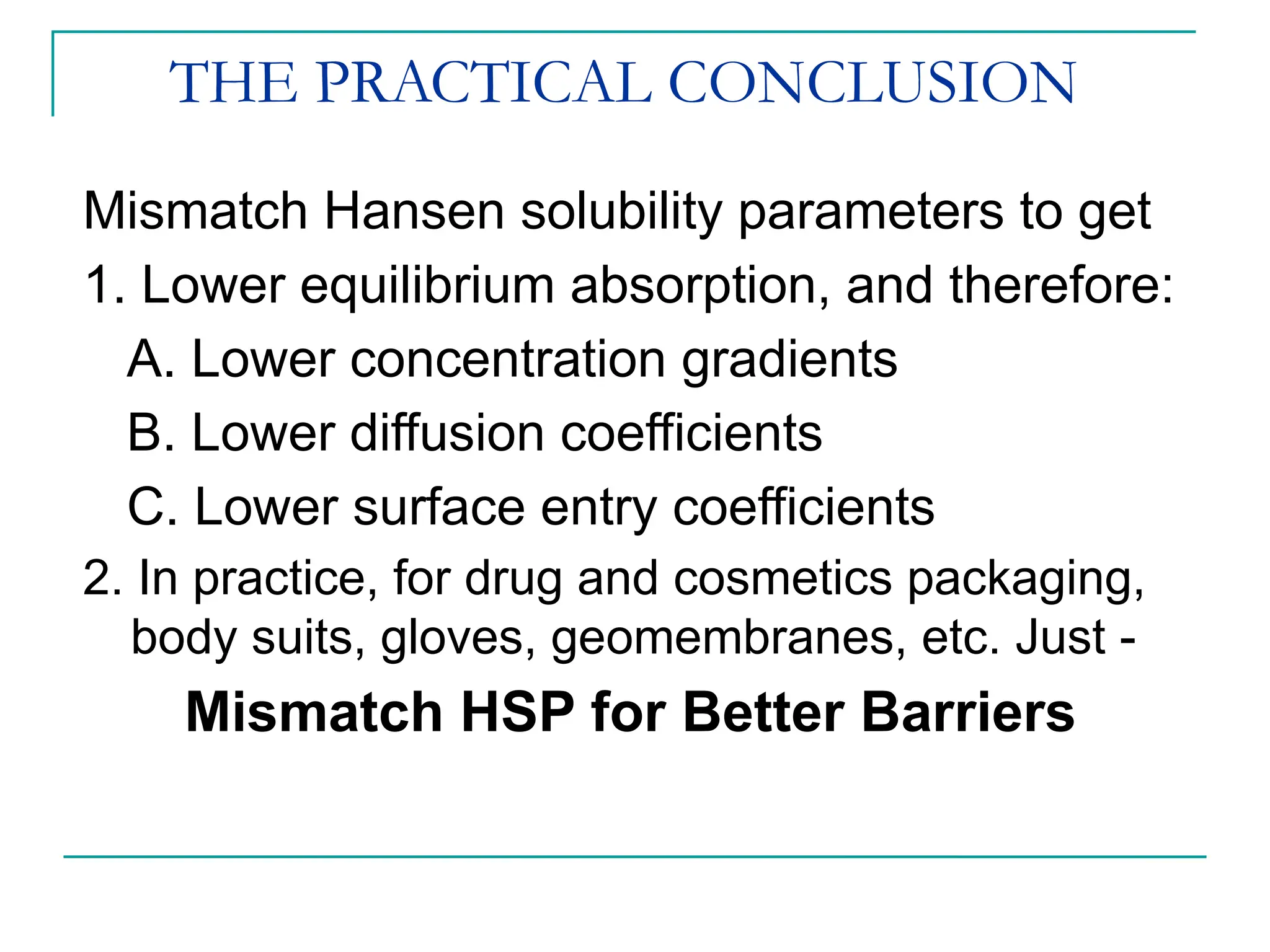 THE PRACTICAL CONCLUSION
Mismatch Hansen solubility parameters to get
1. Lower equilibrium absorption, and therefore:
A. Lower concentration gradients
B. Lower diffusion coefficients
C. Lower surface entry coefficients
2. In practice, for drug and cosmetics packaging,
body suits, gloves, geomembranes, etc. Just -
Mismatch HSP for Better Barriers
 