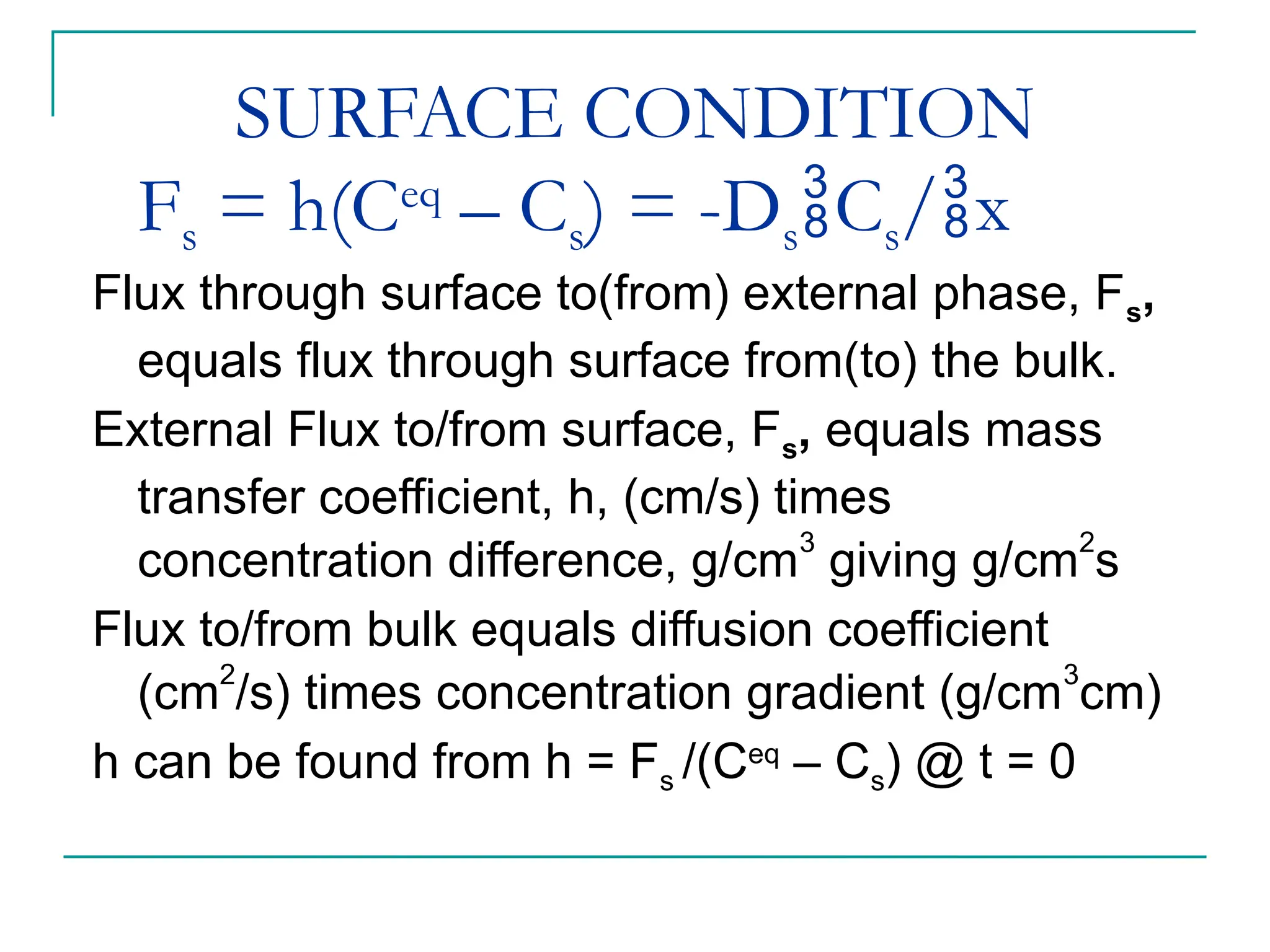 SURFACE CONDITION
Fs = h(Ceq
– Cs) = -DsCs/x
Flux through surface to(from) external phase, Fs,
equals flux through surface from(to) the bulk.
External Flux to/from surface, Fs, equals mass
transfer coefficient, h, (cm/s) times
concentration difference, g/cm
3
giving g/cm
2
s
Flux to/from bulk equals diffusion coefficient
(cm2
/s) times concentration gradient (g/cm3
cm)
h can be found from h = Fs /(Ceq
– Cs) @ t = 0
 