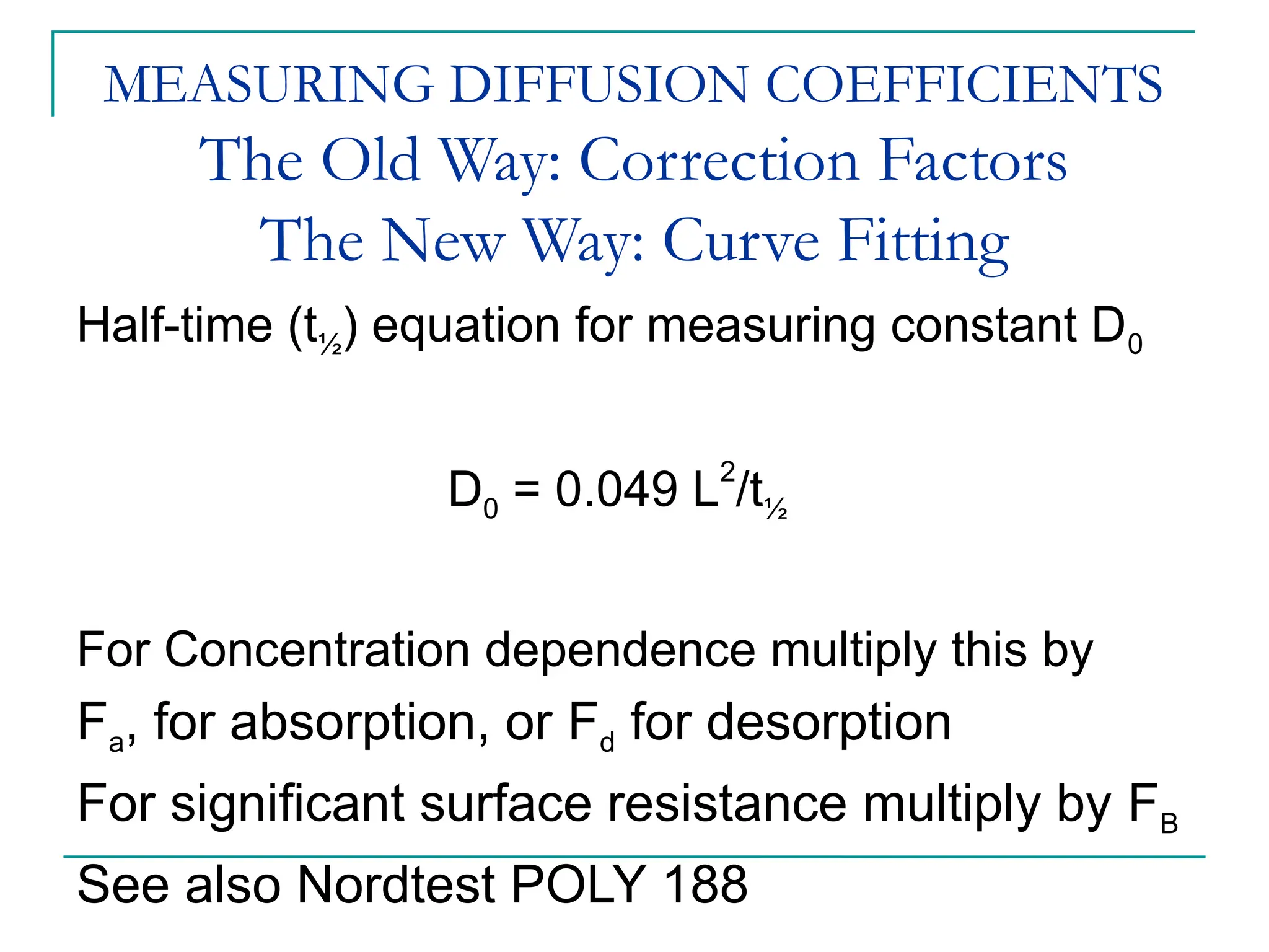 MEASURING DIFFUSION COEFFICIENTS
The Old Way: Correction Factors
The New Way: Curve Fitting
Half-time (t½) equation for measuring constant D0
D0 = 0.049 L2
/t½
For Concentration dependence multiply this by
Fa, for absorption, or Fd for desorption
For significant surface resistance multiply by FB
See also Nordtest POLY 188
 