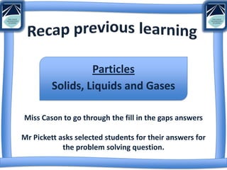 Particles
         Solids, Liquids and Gases

Miss Cason to go through the fill in the gaps answers

Mr Pickett asks selected students for their answers for
            the problem solving question.
 