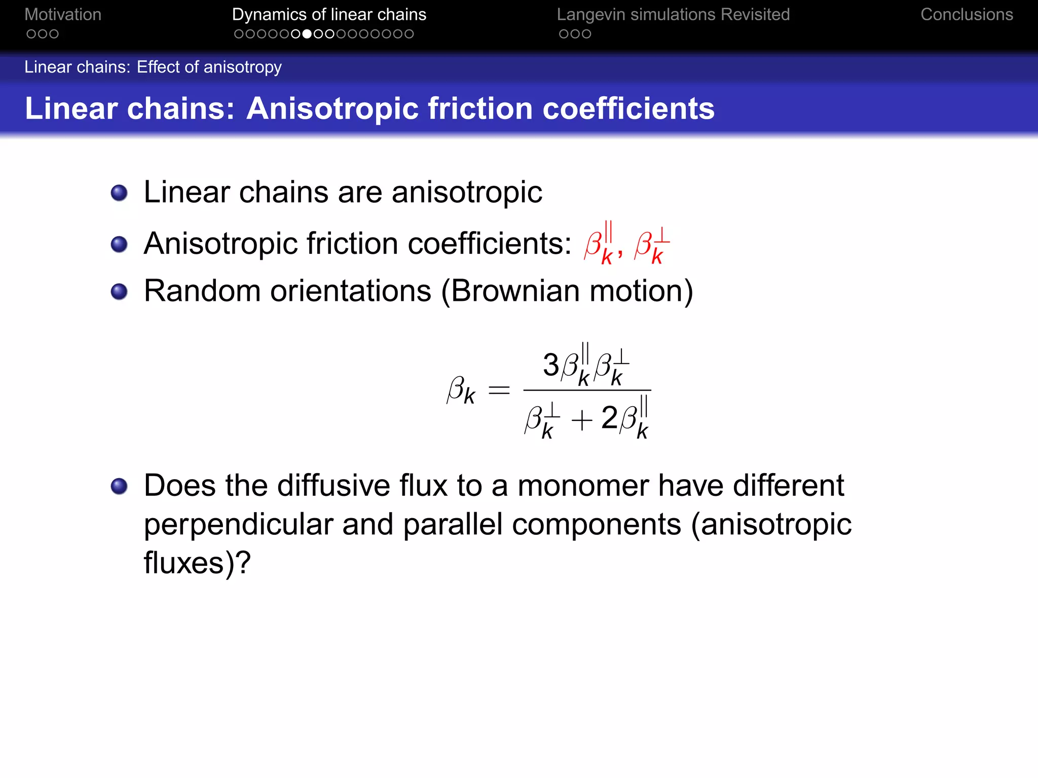 Motivation                  Dynamics of linear chains            Langevin simulations Revisited   Conclusions


Linear chains: Effect of anisotropy

Linear chains: Anisotropic friction coefﬁcients

                Linear chains are anisotropic
                                                        ⊥
                Anisotropic friction coefﬁcients: βk , βk
                Random orientations (Brownian motion)

                                                                     ⊥
                                                                3βk βk
                                                        βk =
                                                                ⊥
                                                               βk + 2βk

                Does the diffusive ﬂux to a monomer have different
                perpendicular and parallel components (anisotropic
                ﬂuxes)?
 