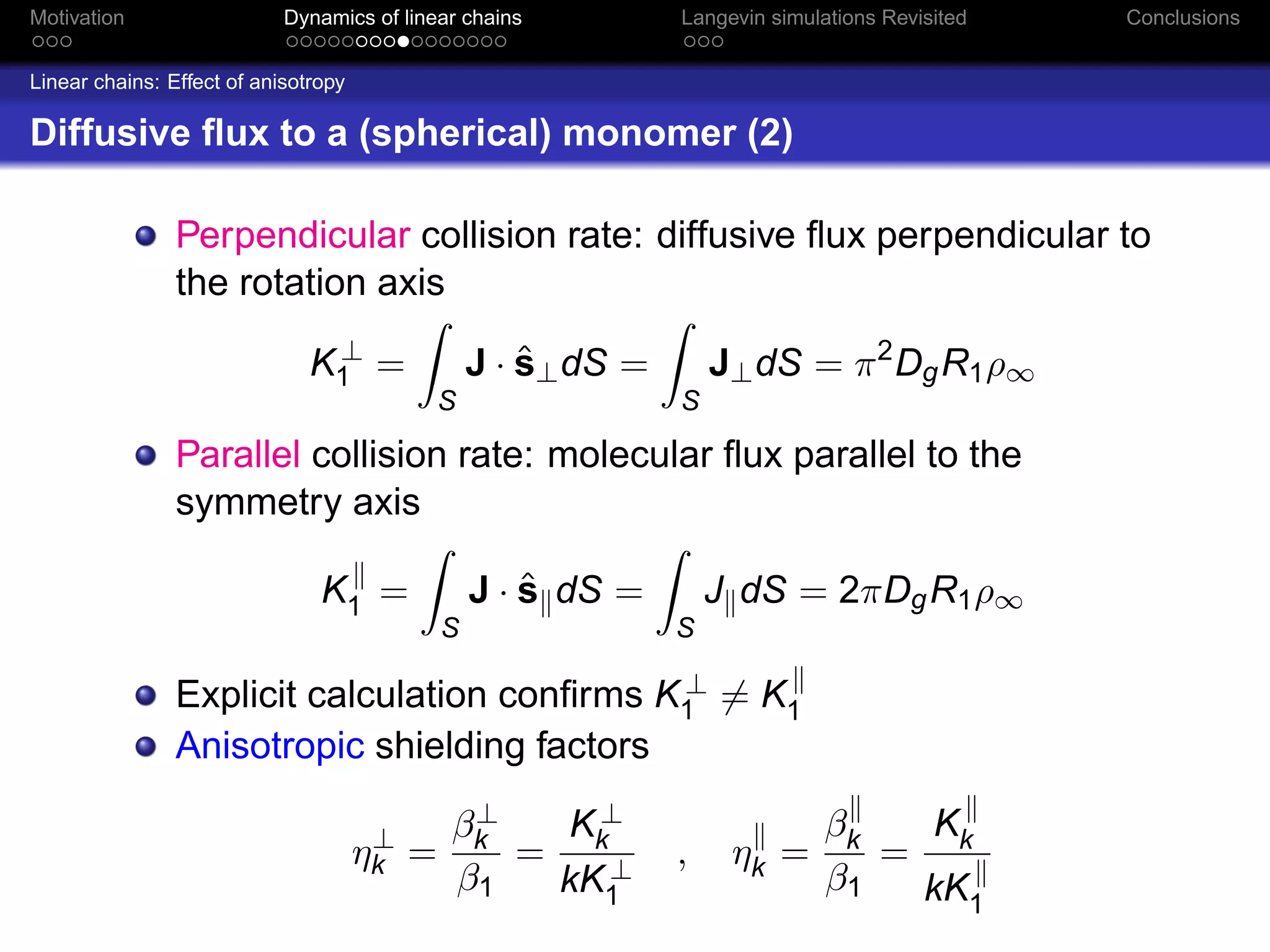 Motivation                  Dynamics of linear chains          Langevin simulations Revisited   Conclusions


Linear chains: Effect of anisotropy

Diffusive ﬂux to a (spherical) monomer (2)

                Perpendicular collision rate: diffusive ﬂux perpendicular to
                the rotation axis
                                ⊥
                               K1 =                  ˆ
                                                 J · s⊥ dS =       J⊥ dS = π 2 Dg R1 ρ∞
                                             S                 S

                Parallel collision rate: molecular ﬂux parallel to the
                symmetry axis

                                K1 =                 ˆ
                                                 J · s dS =        J dS = 2πDg R1 ρ∞
                                             S                 S

                                              ⊥
                Explicit calculation conﬁrms K1 = K1
                Anisotropic shielding factors
                                              ⊥
                                             βk   K⊥                          βk  K
                                       ⊥
                                      ηk =      = k⊥           ,    ηk =         = k
                                             β1  kK1                          β1  kK1
 